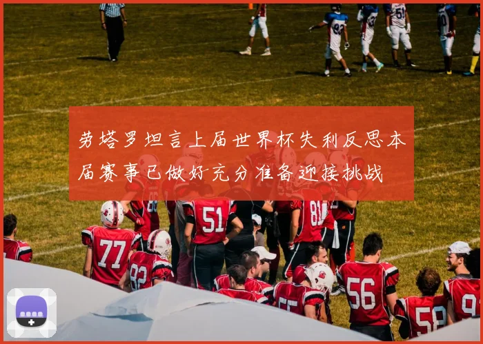 劳塔罗坦言上届世界杯失利反思本届赛事已做好充分准备迎接挑战
