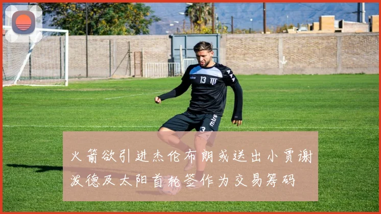 火箭欲引进杰伦布朗或送出小贾谢泼德及太阳首轮签作为交易筹码
