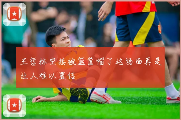 王哲林空接被篮筐帽了这场面真是让人难以置信