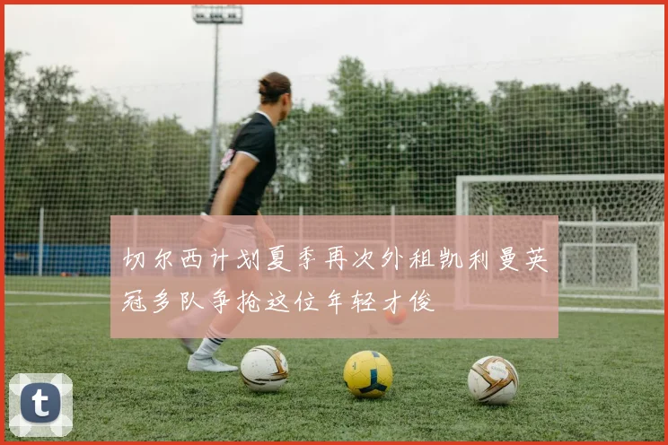 切尔西计划夏季再次外租凯利曼英冠多队争抢这位年轻才俊