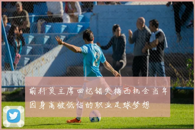 前科莫主席回忆错失梅西机会当年因身高被低估的职业足球梦想