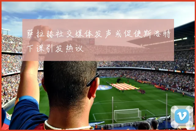 萨拉赫社交媒体发声或促使斯洛特下课引发热议