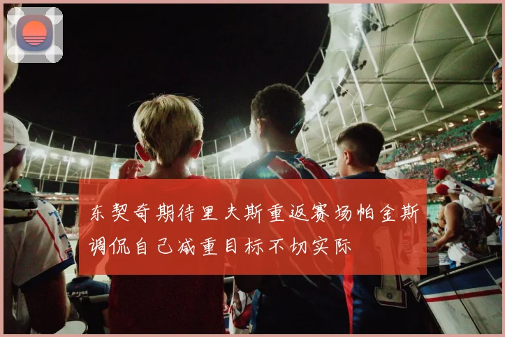 东契奇期待里夫斯重返赛场帕金斯调侃自己减重目标不切实际