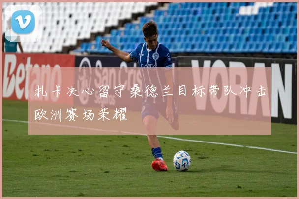 扎卡决心留守桑德兰目标带队冲击欧洲赛场荣耀
