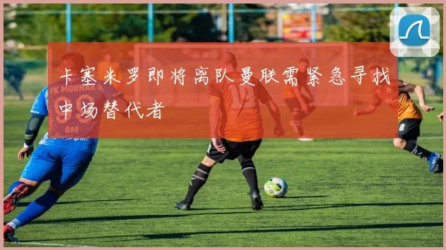 卡塞米罗即将离队曼联需紧急寻找中场替代者