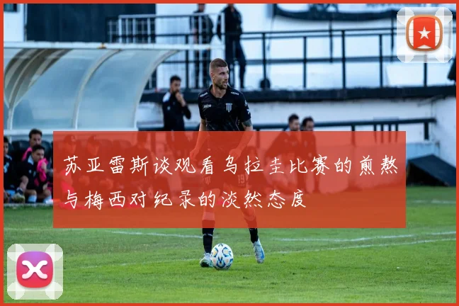 苏亚雷斯谈观看乌拉圭比赛的煎熬与梅西对纪录的淡然态度
