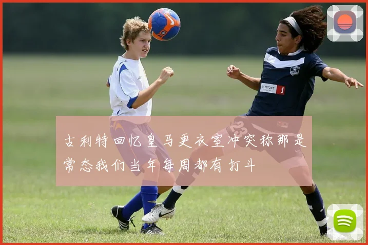 古利特回忆皇马更衣室冲突称那是常态我们当年每周都有打斗