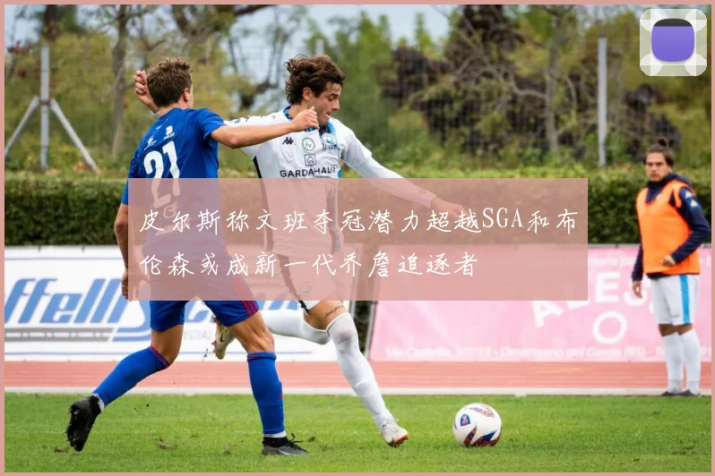 皮尔斯称文班夺冠潜力超越SGA和布伦森或成新一代乔詹追逐者