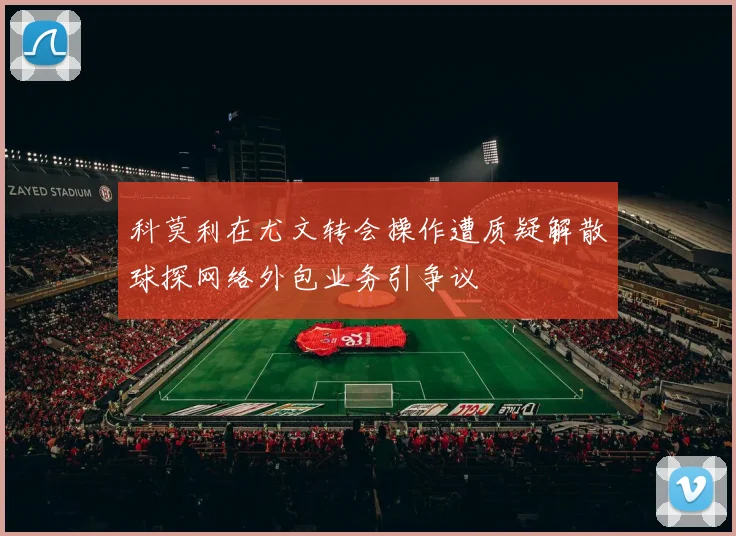 科莫利在尤文转会操作遭质疑解散球探网络外包业务引争议
