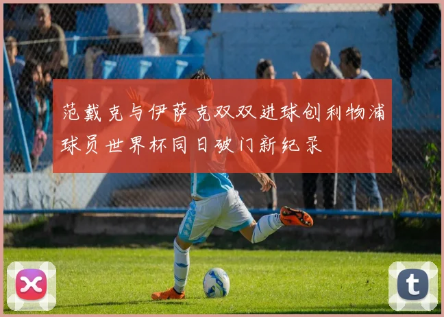 范戴克与伊萨克双双进球创利物浦球员世界杯同日破门新纪录